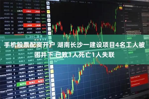 手机股票配资开户 湖南长沙一建设项目4名工人被困井下 已致1人死亡1人失联
