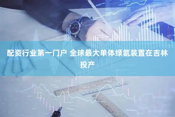 配资行业第一门户 全球最大单体绿氨装置在吉林投产