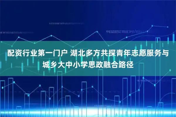 配资行业第一门户 湖北多方共探青年志愿服务与城乡大中小学思政融合路径