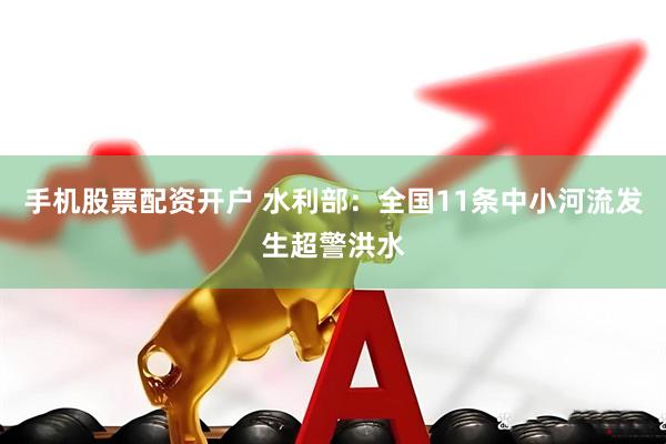 手机股票配资开户 水利部：全国11条中小河流发生超警洪水