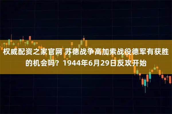 权威配资之家官网 苏德战争高加索战役德军有获胜的机会吗？1944年6月29日反攻开始