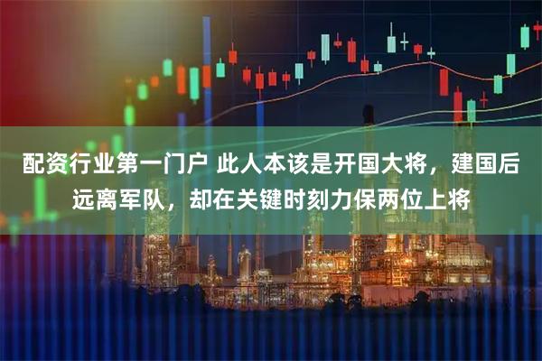 配资行业第一门户 此人本该是开国大将，建国后远离军队，却在关键时刻力保两位上将