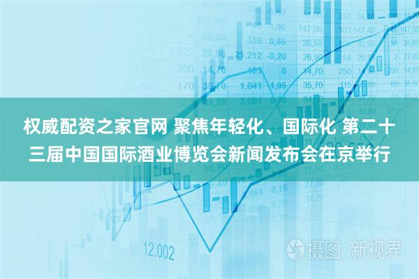 权威配资之家官网 聚焦年轻化、国际化 第二十三届中国国际酒业博览会新闻发布会在京举行