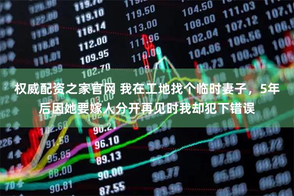 权威配资之家官网 我在工地找个临时妻子，5年后因她要嫁人分开再见时我却犯下错误
