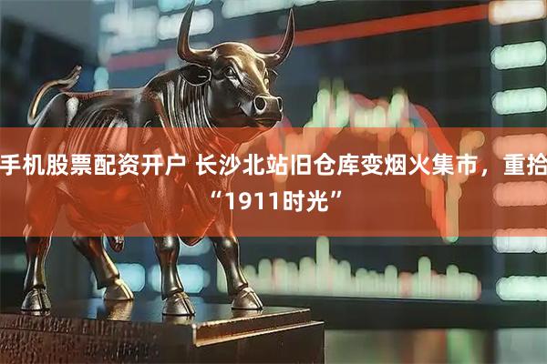 手机股票配资开户 长沙北站旧仓库变烟火集市，重拾“1911时光”
