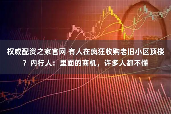 权威配资之家官网 有人在疯狂收购老旧小区顶楼？内行人：里面的商机，许多人都不懂