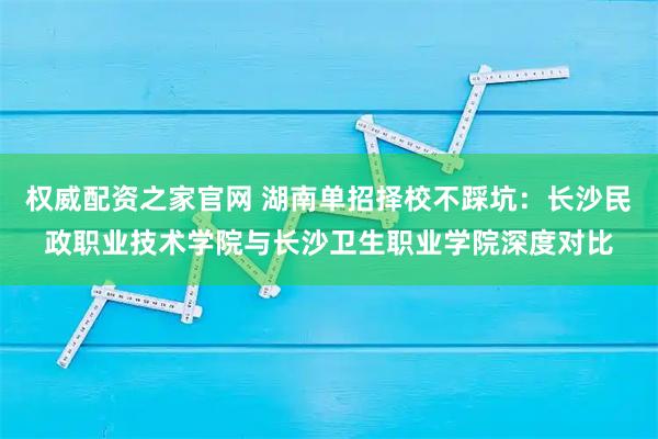 权威配资之家官网 湖南单招择校不踩坑：长沙民政职业技术学院与长沙卫生职业学院深度对比